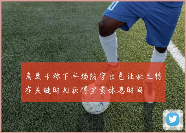 乌度卡称下半场防守出色让杜兰特在关键时刻获得宝贵休息时间