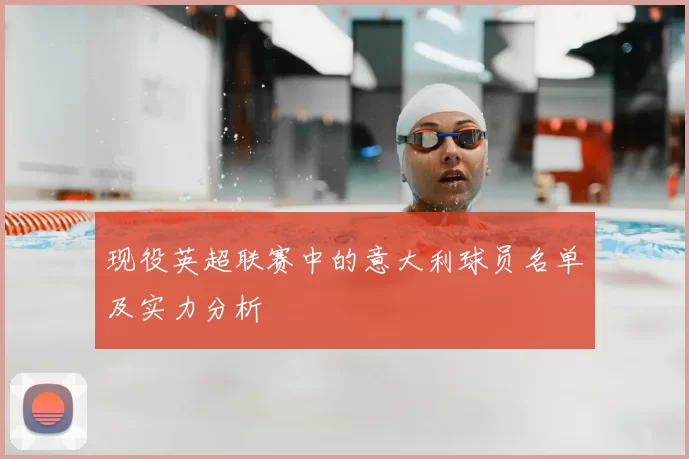 现役英超联赛中的意大利球员名单及实力分析