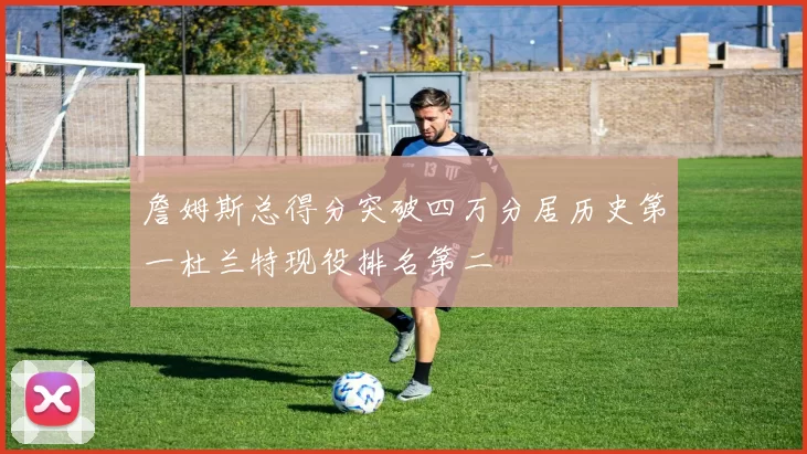 詹姆斯总得分突破四万分居历史第一杜兰特现役排名第二