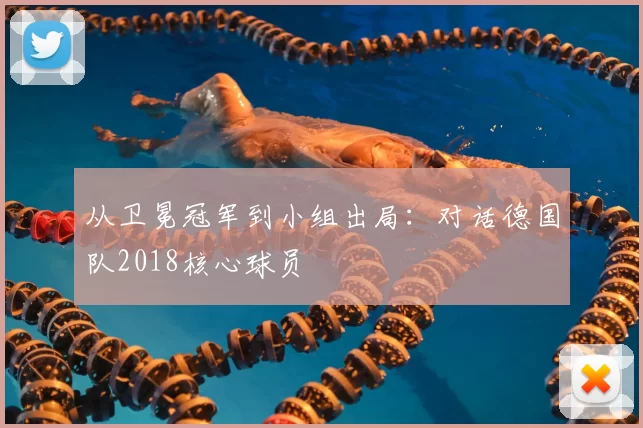 从卫冕冠军到小组出局：对话德国队2018核心球员