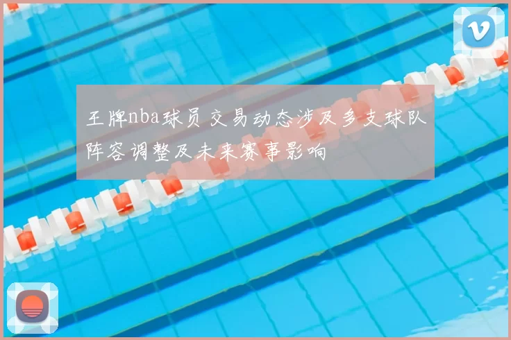 王牌nba球员交易动态涉及多支球队阵容调整及未来赛事影响