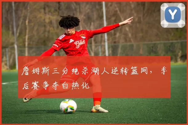 詹姆斯三分绝杀湖人逆转篮网,季后赛争夺白热化