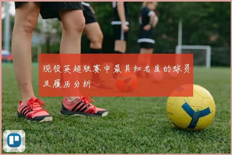 现役英超联赛中最具知名度的球员及履历分析