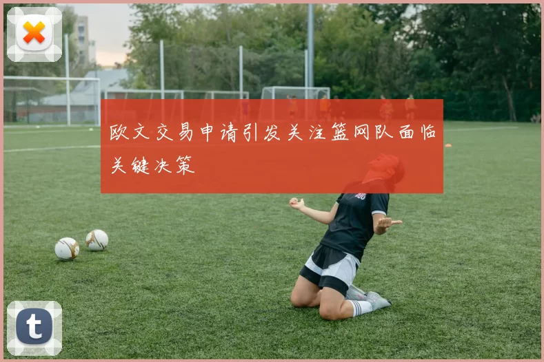 欧文交易申请引发关注篮网队面临关键决策