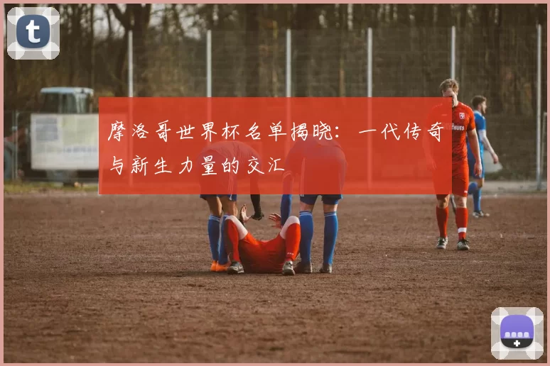 摩洛哥世界杯名单揭晓：一代传奇与新生力量的交汇