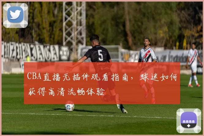 CBA直播无插件观看指南，球迷如何获得高清流畅体验